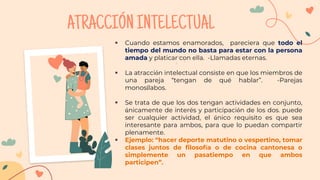 ATRACCIÓNINTELECTUAL
 Cuando estamos enamorados, pareciera que todo el
tiempo del mundo no basta para estar con la persona
amada y platicar con ella. -Llamadas eternas.
 La atracción intelectual consiste en que los miembros de
una pareja “tengan de qué hablar”. -Parejas
monosílabos.
 Se trata de que los dos tengan actividades en conjunto,
únicamente de interés y participación de los dos. puede
ser cualquier actividad, el único requisito es que sea
interesante para ambos, para que lo puedan compartir
plenamente.
 Ejemplo: “hacer deporte matutino o vespertino, tomar
clases juntos de filosofía o de cocina cantonesa o
simplemente un pasatiempo en que ambos
participen”.
 