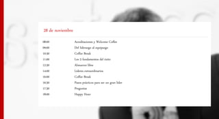 28 de noviembre
08:00             Acreditaciones y Welcome Coffee
09:00             Del liderazgo al equipazgo
10:30             Coffee Break
11:00             Los 5 fundamentos del éxito
12:30             Almuerzo libre
14:00             Líderes extraordinarios
16:00             Coffee Break
16:30             Pasos prácticos para ser un gran líder
17:30             Preguntas
18:00             Happy Hour
 