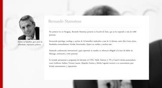 Bernardo Stamateas
                                          Por primera vez en Paraguay, Bernardo Stamateas presenta su Escuela de Éxito, que ya ha inspirado a más de 5.000
                                          personas.

Escritor de bestsellers, guru asesor de   Reconocido psicólogo, sexólogo y escritor de 10 bestsellers traducidos a más de 15 idiomas, entre ellos Gente tóxica,
celebridades, empresarios, políticos.     Resultados extraordinarios, Heridas Emocionales, Quiero un cambio y muchos más.

                                          Destacado conferencista internacional y guía espiritual, su nombre es referencia obligada a la hora de hablar de
                                          liderazgo, motivación y éxito personal.

                                          Es invitado permanente a programas de televisión en CNN, Telefé, América 2, TN y Canal 9, donde presentadores
                                          como Guillermo Andino, Viviana Canosa, Alejandro Fantino y Mirtha Legrand recurren a su conocimiento para
                                          brindar asesoramiento y capacitación.
 