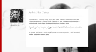 Andrés Silva Chavez
                                        Director Ejecutivo de la Fundación Teletón Paraguay desde el 2007, Andrés es el actual Secretario General de la
                                        Organización Internacional de Teletones (ORITEL) que nuclea a 13 países. Liderô la emocionante experiencia de
Director Ejecutivo de Teletôn y Joven   transformación de Teletón Paraguay impulsada por el compromiso y el trabajo en equipo.
Sobresaliente JCI 2012
                                        Distinguido como "Joven Sobresaliente del Paraguay del año 2012" por la JCl. Fue Director Ejecutivo de Juventud Que
                                        se Mueve y líder asociado a la Fundación AVINA.

                                        Es especialista en Facilitación de procesos grupales. Consultor en desarrollo organizacional y temas relacionados a
                                        liderazgo, comunicación y trabajo en equipo.
 