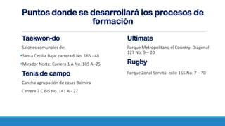 Taekwon-do
Salones comunales de:
Santa Cecilia Baja: carrera 6 No. 165 - 48
Mirador Norte: Carrera 1 A No. 185 A -25
Tenis de campo
Cancha agrupación de casas Balmira
Carrera 7 C BIS No. 141 A - 27
Puntos donde se desarrollará los procesos de
formación
Ultímate
Parque Metropolitano el Country: Diagonal
127 No. 9 – 20
Rugby
Parque Zonal Servitá: calle 165 No. 7 – 70
 