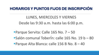 Parque Servita: Calle 165 No. 7 – 50
Salón comunal ToberÍn: calle 165 No. 19 b – 80
Parque Alta Blanca: calle 156 B No. 8 – 40
HORARIOS Y PUNTOS FIJOS DE INSCRIPCIÓN
LUNES, MIERCOLES Y VIERNES
Desde las 9:30 a.m. hasta las 6:00 p.m.
 