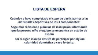 Cuando se haya completado el cupo de participantes a las
actividades deportivas de los 3 componentes:
Seguimos recibiendo planillas de inscripción informando
que la persona niño o equipo se encuentra en estado de
espera
por si algún inscrito desiste de participar por alguna
calamidad doméstica o caso fortuito.
LISTA DE ESPERA
 