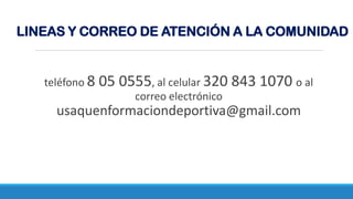 teléfono 8 05 0555, al celular 320 843 1070 o al
correo electrónico
usaquenformaciondeportiva@gmail.com
LINEAS Y CORREO DE ATENCIÓN A LA COMUNIDAD
 