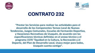 CONTRATO 232
“Prestar los Servicios para realizar las actividades para el
desarrollo de los Componentes Torneo Local de Nuevas
Tendencias, Juegos Comunales, Escuelas de Formación Deportiva,
y Vacaciones Recreativas de Usaquén, de acuerdo con las
especificaciones técnicas definidas en el anexo técnico y el
programa 1570 "Equidad en la Cultura, la Recreación y el
Deporte, del Plan de Desarrollo Local, Usaca mejor para todos,
Usaquén cuenta contigo”.
 