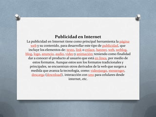 Publicidad en InternetLa publicidad en Internet tiene como principal herramienta la página web y su contenido, para desarrollar este tipo de publicidad, que incluye los elementos de: texto, link o enlace, banner, web, weblog, blog, logo, anuncio, audio, vídeo y animación; teniendo como finalidad dar a conocer el producto al usuario que está en línea, por medio de estos formatos. Aunque estos son los formatos tradicionales y principales, se encuentran otros derivados de la web que surgen a medida que avanza la tecnología, como: videojuego, messenger, descarga (download), interacción con sms para celulares desde internet, etc. 