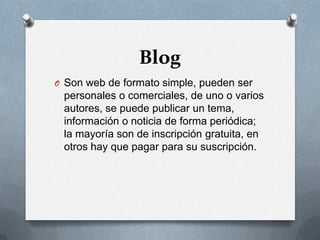 BlogSon web de formato simple, pueden ser personales o comerciales, de uno o varios autores, se puede publicar un tema, información o noticia de forma periódica; la mayoría son de inscripción gratuita, en otros hay que pagar para su suscripción.