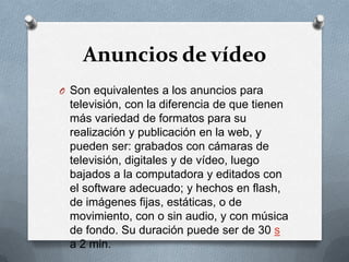 Anuncios de vídeoSon equivalentes a los anuncios para televisión, con la diferencia de que tienen más variedad de formatos para su realización y publicación en la web, y pueden ser: grabados con cámaras de televisión, digitales y de vídeo, luego bajados a la computadora y editados con el software adecuado; y hechos en flash, de imágenes fijas, estáticas, o de movimiento, con o sin audio, y con música de fondo. Su duración puede ser de 30 s a 2 min.