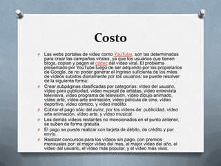 CostoLas webs portales de vídeo como YouTube, son las determinadas para crear las campañas virales, ya que los usuarios que tienen blogs, copian y pegan el códec del vídeo viral. El problema presentado por YouTube luego de ser adquirido por los propietarios de Google, de no poder generar el ingreso suficiente de los miles de vídeos subidos diariamente por los usuarios; se puede resolver de la siguiente forma:Crear subpáginas clasificadas por categorías: vídeo del usuario, vídeo para publicidad, vídeo musical de artistas, vídeo entrevista televisiva, vídeo programa de televisión, vídeo dibujo animado, vídeo arte, vídeo arte animación, vídeo película de cine, vídeo deportivo, vídeo cómico, y vídeo insólito. Cobrar el pago sólo del autor, por los vídeos de: publicidad, vídeo arte animación, vídeo arte, y vídeo musical. Los demás vídeos restantes no mencionados en el punto anterior, se suben de forma gratuita. El pago se puede realizar con tarjeta de débito, de crédito y por envío. Realizar concursos para los vídeos sin pago, con premios mensuales por: el mejor vídeo del mes, el mejor vídeo del año, el vídeo del usuario, el vídeo más popular, y el vídeo más visto. 