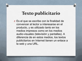 Texto publicitarioEs el que se escribe con la finalidad de convencer al lector a interesarse en el producto, y es utilizado tanto en los medios impresos como en los medios audio-visuales (televisión y pantallas). A diferencia de en estos medios, los textos publicitarios en Internet tienen un enlace a la web y una URL.