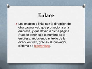 EnlaceLos enlaces o links son la dirección de otra página web que promociona una empresa, y que llevan a dicha página. Pueden tener sólo el nombre de la empresa, reduciendo el texto de la dirección web, gracias al innovador sistema de hiperenlace.