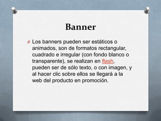BannerLos banners pueden ser estáticos o animados, son de formatos rectangular, cuadrado e irregular (con fondo blanco o transparente), se realizan en flash, pueden ser de sólo texto, o con imagen, y al hacer clic sobre ellos se llegará a la web del producto en promoción.