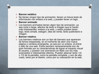 Banner estáticoNo tienen ningún tipo de animación, tienen un breve texto de información con enlace a la web, y pueden tener un logo.Banner animadoLos banners animados tienen algún tipo de animación, ya sea corta o larga, efectos de texto e imagen que lo hacen más interesantes, enlace a la web, y estos pueden tener: logo, texto simple, eslogan, idea de venta, texto publicitario e imagen.Banner rotativoLos banners rotativos son un tipo de banners que aparecen de forma inesperada, en el momento de abrir una nueva página o ventana emergente, ya sea por un enlace, al entrar o salir de una web. Estos banners necesariamente son de gran formato por su características de lograr el impacto visual al usuario, y poseen una animación en flash con los más avanzados e interesantes efectos. Pueden abarcar tanto 1/4 o 1/2 de la pantalla, como la pantalla completa, y son de alto costo, tanto por el diseño, como por su colocación en la web.