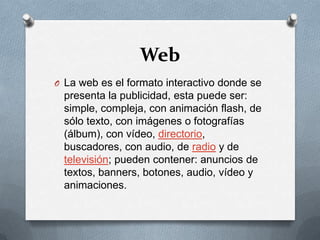 WebLa web es el formato interactivo donde se presenta la publicidad, esta puede ser: simple, compleja, con animación flash, de sólo texto, con imágenes o fotografías (álbum), con vídeo, directorio, buscadores, con audio, de radio y de televisión; pueden contener: anuncios de textos, banners, botones, audio, vídeo y animaciones.