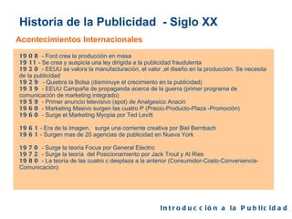 Historia de la Publicidad  - Siglo XX Acontecimientos Internacionales 1908  - Ford crea la producción en masa 1911  - Se crea y auspicia una ley dirigida a la publicidad fraudulenta 1920  - EEUU se valora la manufacturación, el valor ,el diseño en la producción. Se necesita de la publicidad 1929  - Quiebra la Bolsa (disminuye el crecimiento en la publicidad) 1939  - EEUU Campaña de propaganda acerca de la guerra (primer programa de comunicación de marketing integrado) 1959  - Primer anuncio televisivo (spot) de Analgesico Anacin 1960  - Marketing Masivo surgen las cuatro P (Precio-Producto-Plaza -Promoción) 1960  - Surge el Marketing Myopia por Ted Levitt 1961  - Era de la Imagen,  surge una corriente creativa por Biel Bernbach 1961  - Surgen mas de 20 agencias de publicidad en Nueva York 1970  - Surge la teoría Focus por General Electric  1972  - Surge la teoría  del Posicionamiento por Jack Trout y Al Ries 1980  - La teoría de las cuatro c desplaza a la anterior (Consumidor-Costo-Conveniencia-Comunicación) Introducción a la Publicidad  