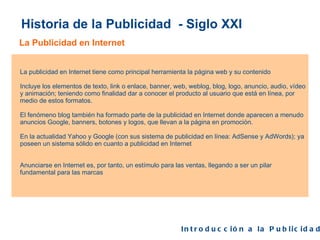 Historia de la Publicidad  - Siglo XXI La Publicidad en Internet Introducción a la Publicidad  La publicidad en Internet tiene como principal herramienta la página web y su contenido  Incluye los elementos de texto, link o enlace, banner, web, weblog, blog, logo, anuncio, audio, vídeo y animación; teniendo como finalidad dar a conocer el producto al usuario que está en línea, por medio de estos formatos. El fenómeno blog también ha formado parte de la publicidad en Internet donde aparecen a menudo anuncios Google, banners, botones y logos, que llevan a la página en promoción. En la actualidad Yahoo y Google (con sus sistema de publicidad en línea: AdSense y AdWords); ya poseen un sistema sólido en cuanto a publicidad en Internet Anunciarse en Internet es, por tanto, un estímulo para las ventas, llegando a ser un pilar fundamental para las marcas 
