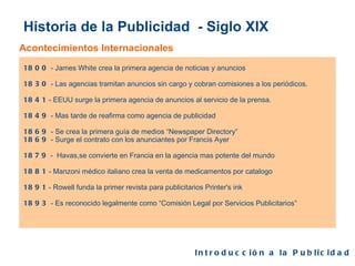 Historia de la Publicidad  - Siglo XIX Acontecimientos Internacionales 1800  - James White crea la primera agencia de noticias y anuncios 1830  - Las agencias tramitan anuncios sin cargo y cobran comisiones a los periódicos. 1841  - EEUU surge la primera agencia de anuncios al servicio de la prensa. 1849  - Mas tarde de reafirma como agencia de publicidad 1869  - Se crea la primera guía de medios “Newspaper Directory” 1869  - Surge el contrato con los anunciantes por Francis Ayer 1879  -  Havas,se convierte en Francia en la agencia mas potente del mundo 1881  - Manzoni médico italiano crea la venta de medicamentos por catalogo 1891  - Rowell funda la primer revista para publicitarios Printer's ink 1893  - Es reconocido legalmente como “Comisión Legal por Servicios Publicitarios” Introducción a la Publicidad  