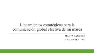 Lineamientos estratégicos para la
comunicación global efectiva de mi marca
MARTA SÁNCHEZ
MBA MARKETING
 