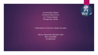Universidad Galileo
Comercio Electrónico
Lic. Tomas Zapeta
Panajachel, Sololá.
Publicidad en Internet y Redes Sociales
Mynor Alexander Méndez Calel
IDE: 12187006
07/08/2019
 