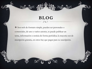 BlogSon web de formato simple, pueden ser personales o comerciales, de uno o varios autores, se puede publicar un tema, información o noticia de forma periódica; la mayoría son de inscripción gratuita, en otros hay que pagar para su suscripción.