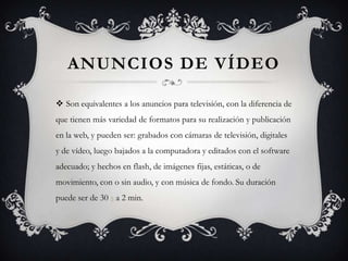 Anuncios de vídeoSon equivalentes a los anuncios para televisión, con la diferencia de que tienen más variedad de formatos para su realización y publicación en la web, y pueden ser: grabados con cámaras de televisión, digitales y de vídeo, luego bajados a la computadora y editados con el software adecuado; y hechos en flash, de imágenes fijas, estáticas, o de movimiento, con o sin audio, y con música de fondo. Su duración puede ser de 30 s a 2 min.