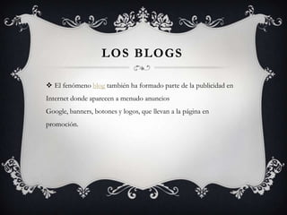 Los blogsEl fenómeno blog también ha formado parte de la publicidad en Internet donde aparecen a menudo anuncios Google, banners, botones y logos, que llevan a la página en promoción.