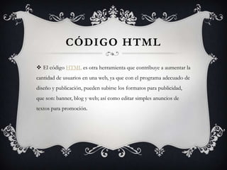 Código HTMLEl código HTML es otra herramienta que contribuye a aumentar la cantidad de usuarios en una web, ya que con el programa adecuado de diseño y publicación, pueden subirse los formatos para publicidad, que son: banner, blog y web; así como editar simples anuncios de textos para promoción.