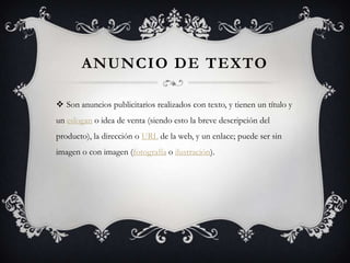 Anuncio de textoSon anuncios publicitarios realizados con texto, y tienen un título y un eslogan o idea de venta (siendo esto la breve descripción del producto), la dirección o URL de la web, y un enlace; puede ser sin imagen o con imagen (fotografía o ilustración).