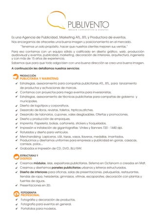 Es una Agencia de Publicidad, Marketing ATL, BTL y Productora de eventos.
Nos encargamos de ofrecerles una buena imagen y posicionamiento en el mercado.
“Tenemos un solo propósito, hacer que nuestros clientes mejoren sus ventas.”
Para eso contamos con un equipo sólido y calificado en diseño gráfico, web, producción
audiovisual y eventos, publicidad, marketing, decoración de interiores, arquitectura, ingeniería
y con más de 15 años de experiencia.
Sabemos que para que todo salga bien con una buena dirección se crea una buena imagen.
A continuación les detallamos nuestros servicios:
Estrategias, asesoramiento para compañas publicitarias ATL, BTL, para lanzamiento
de productos y activaciones de marcas.
Contamos con proyectos para mega eventos para inversionistas.
Estrategias, asesoramiento de técnicas publicitarias para campañas de gobierno y
municipales.
Diseño de logotipos y corporativos.
Desarrollo de libros, revistas, folletos, tripticos,afiches.
Desarrollo de talonarios, cupones, vales desglosables. Ofertas y promociones.
Diseño y producción de empaques.
Imprenta: Papelería, bolsas, cartonería, stickers y troquelados.
Impresión e instalación de gigantografías: Viniles y Banners 720 - 1440 dpi.
Rotulados y diseño para vehículos.
Merchandising: Lapiceros, USB, tazas, vasos, llaveros, medallas, imantados.
Producimos y diseñamos uniformes para empresas y publicidad en gorras, casacas,
camisas, polos...
Grabados e impresión de CD, DVD, BLU RAY.
Fotográfia y decoración de productos.
Fotografía para eventos en general.
Portafolios para modelos.
Creamos módulos, islas, expositores publicitarios. Sistema en Octanorm o creados en Mdf.
Creamos y diseñamos paneles publicitarios urbanos y letreros estructurados.
Diseño de interiores para oficinas, salas de presentaciones, peluquerías, restaurantes,
tiendas de ropa, heladerías, gimnasios, vitrinas, escaparates; decoración con plantas y
fuentes de aguas.
Presentaciones en 3D.
 