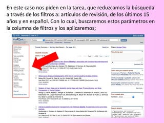 En este caso nos piden en la tarea, que reduzcamos la búsqueda
a través de los filtros a: artículos de revisión, de los últimos 15
años y en español. Con lo cual, buscaremos estos parámetros en
la columna de filtros y los aplicaremos;
 