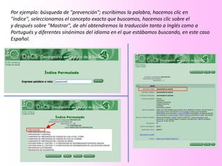 Por ejemplo: búsqueda de "prevención"; escribimos la palabra, hacemos clic en
"índice", seleccionamos el concepto exacto que buscamos, hacemos clic sobre el
y después sobre "Mostrar", de ahí obtendremos la traducción tanto a Inglés como a
Portugués y diferentes sinónimos del idioma en el que estábamos buscando, en este caso
Español.
 