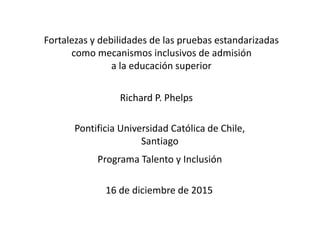 16 de diciembre de 2015
Pontificia Universidad Católica de Chile,
Santiago
Programa Talento y Inclusión
Richard P. Phelps
Fortalezas y debilidades de las pruebas estandarizadas
como mecanismos inclusivos de admisión
a la educación superior
 