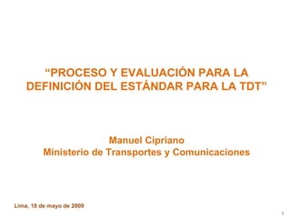 “ PROCESO Y EVALUACIÓN PARA LA DEFINICIÓN DEL ESTÁNDAR PARA LA TDT” Manuel Cipriano Ministerio de Transportes y Comunicaciones Lima, 18 de mayo de 2009  