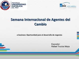 Semana Internacional de Agentes del Cambio e-business: Oportunidad para el desarrollo de negocios Expositor: Rafael Trucíos Maza 