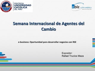 Semana Internacional de Agentes del Cambio e-business: Oportunidad para desarrollar negocios con RSE  Expositor: Rafael Trucíos Maza 