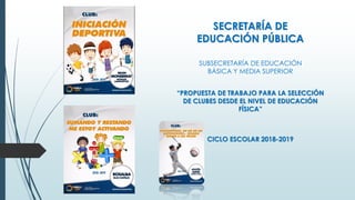 SECRETARÍA DE
EDUCACIÓN PÚBLICA
SUBSECRETARÍA DE EDUCACIÓN
BÁSICA Y MEDIA SUPERIOR
“PROPUESTA DE TRABAJO PARA LA SELECCIÓN
DE CLUBES DESDE EL NIVEL DE EDUCACIÓN
FÍSICA”
CICLO ESCOLAR 2018-2019
 