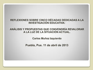REFLEXIONES SOBRE CINCO DÉCADAS DEDICADAS A LA
INVESTIGACIÓN EDUCATIVA:
ANÁLISIS Y PROPUESTAS QUE CONVENDRÍA REVALORAR
A LA LUZ DE LA SITUACIÓN ACTUAL.
Carlos Muñoz Izquierdo
Puebla, Pue. 11 de abril de 2013
 