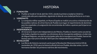 HISTORIA
❏ FUNDACIÓN
❏ Puebla se fundó el 16 de abril de 1531, siendo la primera ciudad en América
construida sólo para españoles, siguiendo la idea de una ciudad perfecta en su traza.
❏ VIRREINATO
❏ La conquista militar española, en Nueva España se realizó una activa cristianización de
los pueblos nativos. En el territorio de Puebla tuvo lugar el repartimiento de dominios
para los españoles y la asignación de encomiendas de indios a quienes participaron en
la Conquista.
❏ INDEPENDENCIA
❏ Al iniciarse la Guerra de Independencia de México, Puebla se mostró como una de las
más leales al gobierno español. Las divisiones de los insurgentes poblanos y la derrota
de Miguel Negrete, uno de los principales jefes de la insurgencia en Puebla, fueron los
hechos que marcaron el año de 1814 para los independentistas poblanos.
❏ REVOLUCIÓN
❏ Los libros de historia nacional cuenta que la Revolución Mexicana inició el 20 de
noviembre de 1910, pero la historia oficial inicia en Puebla, dos días antes, con los
hermanos Serdán: los primeros mártires del movimiento.
 