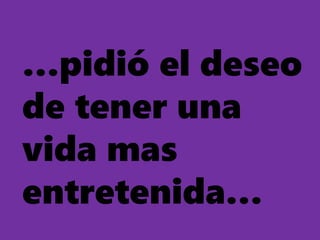 …pidió el deseo
de tener una
vida mas
entretenida…
 