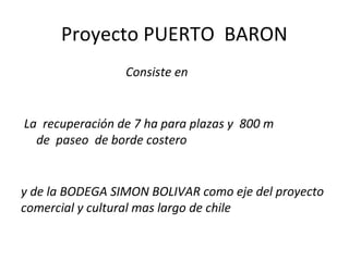 Proyecto PUERTO BARON
                 Consiste en


La recuperación de 7 ha para plazas y 800 m
  de paseo de borde costero


y de la BODEGA SIMON BOLIVAR como eje del proyecto
comercial y cultural mas largo de chile
 