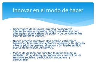 Innovar en el modo de hacer
• Gobernanza de la Salud: arreglos colaborativo
intersectoriales e inclusión de actores diversos con
diferencias significativas de poder y de conocimientos
bajo el eje de lo público.
• Nuevo proceso directivo: Una gestión estratégica,
basada en la interacción entre los agentes y su entorno,
altos grados de descentralización y un fuerte sentido
acerca de la misión del servicio.

• Modos de gestión que facilitan la influencia de la
sociedad en el diseño, la producción y control de los
servicios sociales: participación ciudadana y
democracia

 