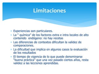 Limitaciones
 Experiencias son particulares.
 La “ química” de los factores extra e intra locales de alto
contenido endógeno: no hay recetas
 Las diferencias de contextos dificultan la validez de
comparaciones.
 La dificultad que implica en algunos casos la evaluación
de los resultados
 El tiempo de vigencia de lo que puede denominarse
“buena práctica” que una vez pasado ciertos años, resta
validez a las lecciones aprendidas.

 