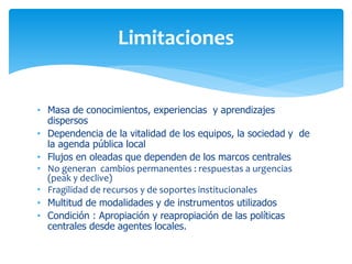 Limitaciones
• Masa de conocimientos, experiencias y aprendizajes
dispersos
• Dependencia de la vitalidad de los equipos, la sociedad y de
la agenda pública local
• Flujos en oleadas que dependen de los marcos centrales
• No generan cambios permanentes : respuestas a urgencias
(peak y declive)
• Fragilidad de recursos y de soportes institucionales
• Multitud de modalidades y de instrumentos utilizados
• Condición : Apropiación y reapropiación de las políticas
centrales desde agentes locales.

 