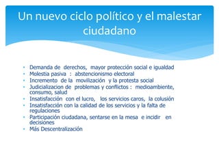 Un nuevo ciclo político y el malestar
ciudadano
•
•
•
•
•
•
•
•

Demanda de derechos, mayor protección social e igualdad
Molestia pasiva : abstencionismo electoral
Incremento de la movilización y la protesta social
Judicializacion de problemas y conflictos : medioambiente,
consumo, salud
Insatisfacción con el lucro, los servicios caros, la colusión
Insatisfacción con la calidad de los servicios y la falta de
regulaciones
Participación ciudadana, sentarse en la mesa e incidir en
decisiones
Más Descentralización

 