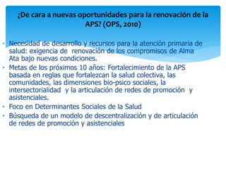 ¿De cara a nuevas oportunidades para la renovación de la
APS? (OPS, 2010)
• Necesidad de desarrollo y recursos para la atención primaria de
salud: exigencia de renovación de los compromisos de Alma
Ata bajo nuevas condiciones.
• Metas de los próximos 10 años: Fortalecimiento de la APS
basada en reglas que fortalezcan la salud colectiva, las
comunidades, las dimensiones bio-psico sociales, la
intersectorialidad y la articulación de redes de promoción y
asistenciales.
• Foco en Determinantes Sociales de la Salud
• Búsqueda de un modelo de descentralización y de articulación
de redes de promoción y asistenciales

 