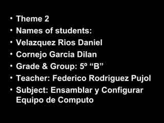•   Theme 2
•   Names of students:
•   Velazquez Rios Daniel
•   Cornejo Garcia Dilan
•   Grade & Group: 5º “B”
•   Teacher: Federico Rodriguez Pujol
•   Subject: Ensamblar y Configurar
    Equipo de Computo
 