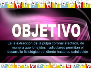 OBJETIVO Es la extracción de la pulpa coronal afectada, de manera que lo tejidos  radiculares permitan el desarrollo fisiológico del diente hasta su exfoliación 