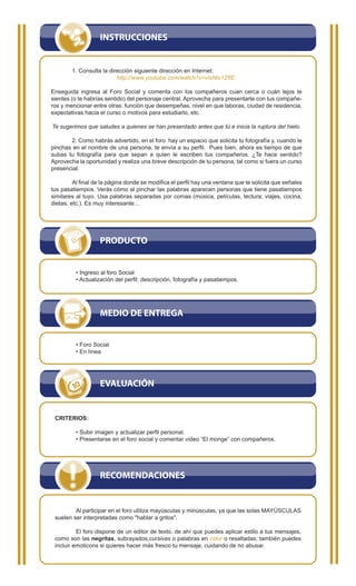 INSTRUCCIONES


        1. Consulta la dirección siguiente dirección en Internet:
                          http://www.youtube.com/watch?v=visNlo1ZfIE.

Enseguida ingresa al Foro Social y comenta con los compañeros cuan cerca o cuán lejos te
sientes (o te habrías sentido) del personaje central. Aprovecha para presentarte con tus compañe-
ros y mencionar entre otras: función que desempeñas, nivel en que laboras, ciudad de residencia,
expectativas hacia el curso o motivos para estudiarlo, etc.

Te sugerimos que saludes a quienes se han presentado antes que tú e inicia la ruptura del hielo.

       2. Como habrás advertido, en el foro hay un espacio que solicita tu fotografía y, cuando le
pinchas en el nombre de una persona, te envía a su perfil. Pues bien, ahora es tiempo de que
subas tu fotografía para que sepan a quien le escriben tus compañeros. ¿Te hace sentido?
Aprovecha la oportunidad y realiza una breve descripción de tu persona, tal como si fuera un curso
presencial.

         Al final de la página donde se modifica el perfil hay una ventana que te solicita que señales
tus pasatiempos. Verás cómo al pinchar las palabras aparecen personas que tiene pasatiempos
similares al tuyo. Usa palabras separadas por comas (música, películas, lectura; viajes, cocina,
dietas, etc.). Es muy interesante…




                   PRODUCTO


          • Ingreso al foro Social
          • Actualización del perfil: descripción, fotografía y pasatiempos.




                   MEDIO DE ENTREGA


          • Foro Social
          • En línea




                   EVALUACIÓN


 CRITERIOS:

          • Subir imagen y actualizar perfil personal.
          • Presentarse en el foro social y comentar video “El monge” con compañeros.




                   RECOMENDACIONES


         Al participar en el foro utiliza mayúsculas y minúsculas, ya que las solas MAYÚSCULAS
 suelen ser interpretadas como "hablar a gritos".

          El foro dispone de un editor de texto, de ahí que puedes aplicar estilo a tus mensajes,
 como son las negritas, subrayados,cursivas o palabras en color o resaltadas; también puedes
 incluir emoticons si quieres hacer más fresco tu mensaje, cuidando de no abusar.
 
