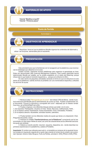 MATERIALES DE APOYO


         Tutorial "Modificar el perfil"
         Tutorial: “Primeros pasos”




                                      Punto de Partida

                                           Actividad 2


                   OBJETIVOS DE APRENDIZAJE


           Reconocer forma en que la plataforma Moodle organiza los contenidos del diplomado y
 utilizar las funciones elementales para el estudiante.




                   PRESENTACIÓN


         Esta actividad busca que te familiarices con la navegación por la plataforma y que reconoz-
cas la simbología que utilizamos en el curso.
         Existen muchas, realmente muchas plataformas para organizar el aprendizaje en línea.
Estas son denominadas LMS (Learning Managament Systems). Para nuestro diplomado hemos
seleccionado Moodle por estable, por su amplia aceptación en el medio del Elearning, porque
ofrece todo lo que hasta el momento requerimos y... porque es la oficial en la SEJ...
         En este racimo de pequeñas actividades revisarás la forma en que se estructura el curso
dentro de la plataforma, subirás archivos al portafolio con una nomenclatura específica y utilizarás
los servicios de ayuda.




                   INSTRUCCIONES


          1. Revisa el video "Navegando por el curso" del instituto CIFA de Bolivia. donde mues-
tra la estructura del Moodle para la administración de cursos en línea. Puedes complementar con
el documento "Conoce la estructura e iconografía del curso", elaborado por el maestro Ismael
Gue-rrero, de la DGUUPNeIP de la SEJ.
          2. Prueba a ingresar a los diferentes bloques activos que están en el curso:
1. A la izquierda: Participantes, Usuarios en línea, Tareas, Recursos, Calificaciones, Perfil…
2. En el espacio central: Presentación, Avisos Importantes, Foros, Actividades, Portafolio.
3. En el espacio derecho: Novedades, actividad reciente, calendario.

       3. Prueba también con los diferentes medios de ayuda que tienes a tu disposición: Chat,
Preguntas frecuentes, correo.
       4. Participa en el Foro "Familiarizándonos con la Plataforma" comentando qué te has
encontrado y lo que mayor interés te causó, así como las características de los diferentes servicios
de ayuda que recibiste.
       5. Elabora un escrito sencillo -resumen, esquema, diapositiva, etc.- donde describas tus
primeras experiencias en la plataforma y súbelo al Portafolio.

Importante: El nombre que utilizarás para subir tu al portafolio se compone de la siguiente forma:
tus iniciales en mayúscula, seguida de un guión bajo uniendo el número de la unidad y de la activi-
dad. Ejemplo: Antonio Vélez Murguía, Punto de Partida, actividad 2: AVM_PPAct2 ó AVM_PPA2.
 