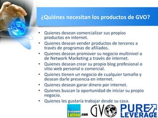 ¿Quiénes necesitan los productos de GVO?
• Quienes desean comercializar sus propios
productos en internet.
• Quienes desean vender productos de terceros a
través de programas de afiliados.
• Quienes desean promover su negocio multinivel o
de Network Marketing a través de internet.
• Quienes desean crear su propio blog profesional o
sitio web personal o comercial.
• Quienes tienen un negocio de cualquier tamaño y
desean darle presencia en internet.
• Quienes desean ganar dinero por internet.
• Quienes buscan la oportunidad de iniciar su propio
negocio.
• Quienes les gustaría trabajar desde su casa.
.com

 